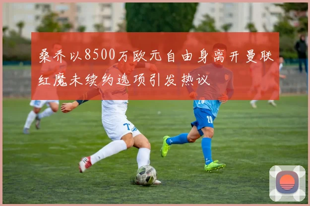 桑乔以8500万欧元自由身离开曼联红魔未续约选项引发热议