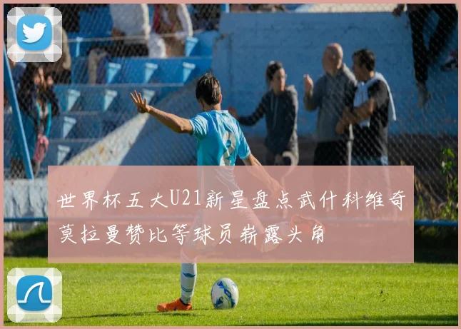 世界杯五大U21新星盘点武什科维奇莫拉曼赞比等球员崭露头角