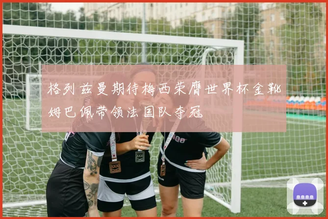 格列兹曼期待梅西荣膺世界杯金靴姆巴佩带领法国队夺冠