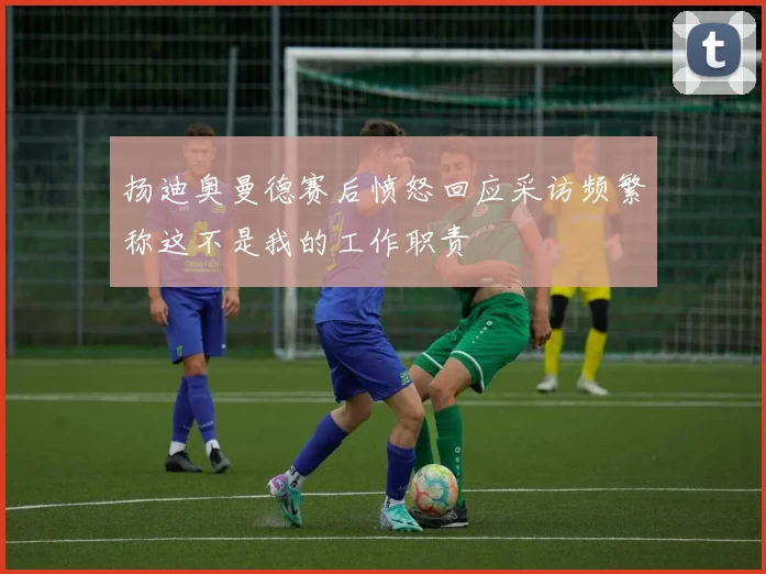 扬迪奥曼德赛后愤怒回应采访频繁称这不是我的工作职责