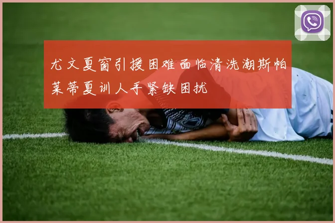 尤文夏窗引援困难面临清洗潮斯帕莱蒂夏训人手紧缺困扰