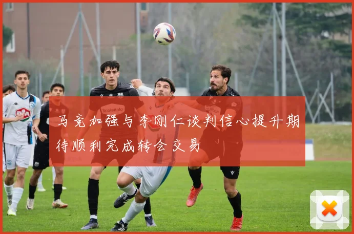 马竞加强与李刚仁谈判信心提升期待顺利完成转会交易
