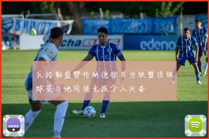 瓦格勒盛赞伦纳德称其为联盟顶级球星与他同场竞技令人兴奋