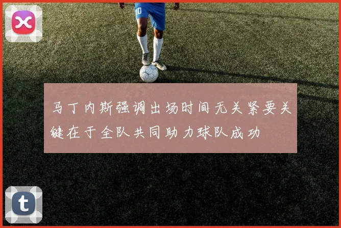 马丁内斯强调出场时间无关紧要关键在于全队共同助力球队成功