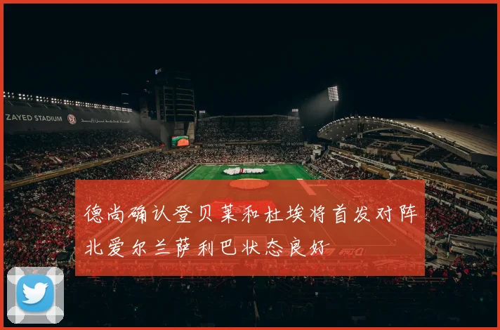 德尚确认登贝莱和杜埃将首发对阵北爱尔兰萨利巴状态良好