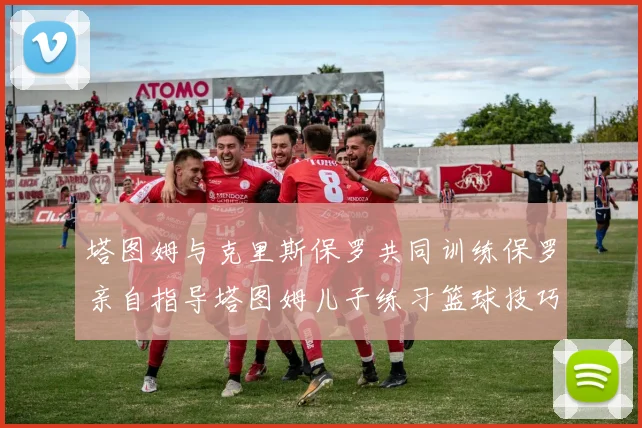塔图姆与克里斯保罗共同训练保罗亲自指导塔图姆儿子练习篮球技巧