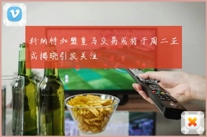 科纳特加盟皇马交易或将于周二正式揭晓引发关注